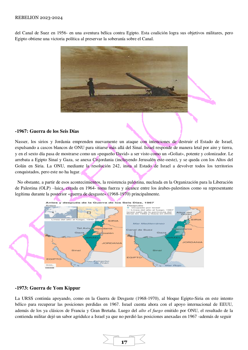 REBELION 2023-2024  del Canal de Suez en 1956- en una aventura bélica contra Egipto. Esta coalicion logra sus objetivos militares, pero Egipto obtiene una victoria politica al preservar la soberania sobre el Canal.  -1967: Guerra de los Seis Dias  Nasser, los sirios y Jordania emprenden nueva lestruir el Estado de Israel, expulsando a cascos blancos de ONU para sitiars i . Israel responde de manera letal por aire y tierra, un «Goliat», potente y colonizador. Le arrebata a Egipto Sinaf y Gaza, se anexa te-oeste). y se queda con los Altos del Goldn en Siria. La ONU, mediante I e Tsrael a devolver todos los territorios conquistados, pero este no ha lugar.  de Palestina (OLP) e entre los drabes-palestinos como su representante legitima durante la posterior «guer ) principalmente.  -1973: Guerra de Yom Kippur  La URSS continda apoyando, como en la Guerra de Desgaste (1968-1970), al blogue Egipto-Siria en este intento bélico para recuperar las posiciones perdidas en 1967. Israel cuenta ahora con el apoyo internacional de EEUU, ademis de los ya cldsicos de Francia y Gran Bretaia. Luego del alto el fuego emitido por ONU, el resultado de la contienda militar dejé un sabor agridulce a Tsrael ya que no perdid las posiciones anexadas en 1967 -ademds de seguir  
